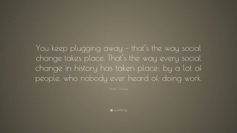 Noam Chomsky Quote: “You keep plugging away – that’s the way social change takes place. That’s the way every social change in history has taken place: by a lot of people, who nobody ever heard of, doing work.”