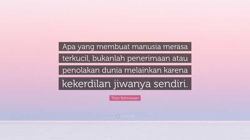 Titon Rahmawan Quote: “Apa yang membuat manusia merasa terkucil, bukanlah penerimaan atau penolakan dunia melainkan karena kekerdilan jiwanya sendiri.”