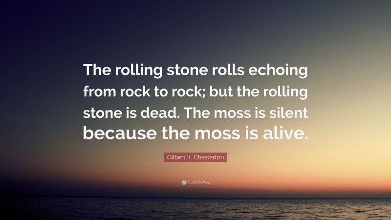 Gilbert K. Chesterton Quote: “The rolling stone rolls echoing from rock to rock; but the rolling stone is dead. The moss is silent because the moss is alive.”