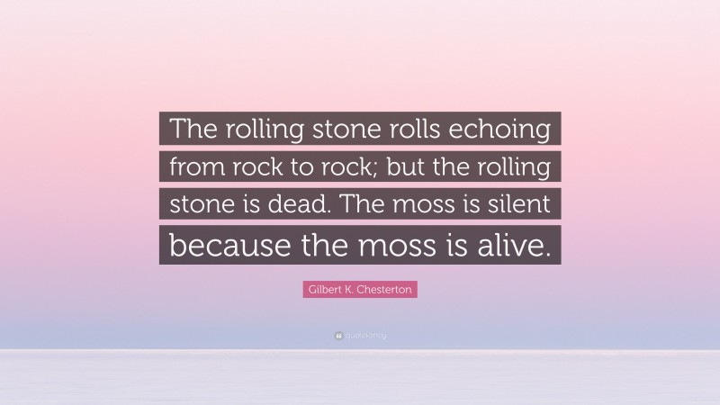 Gilbert K. Chesterton Quote: “The rolling stone rolls echoing from rock to rock; but the rolling stone is dead. The moss is silent because the moss is alive.”