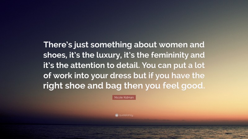 Nicole Kidman Quote: “There’s just something about women and shoes, it’s the luxury, it’s the femininity and it’s the attention to detail. You can put a lot of work into your dress but if you have the right shoe and bag then you feel good.”