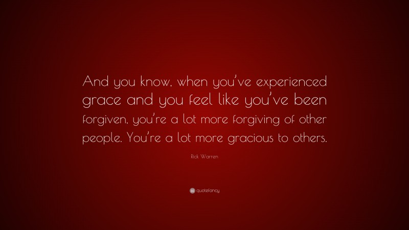 Rick Warren Quote: “And you know, when you’ve experienced grace and you feel like you’ve been forgiven, you’re a lot more forgiving of other people. You’re a lot more gracious to others.”