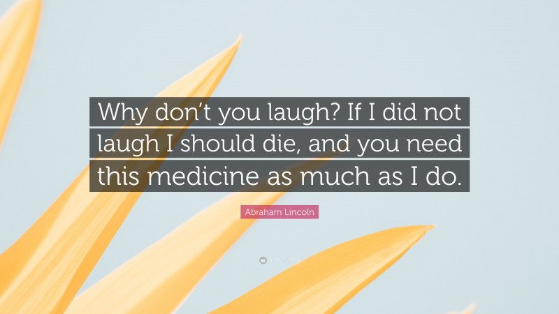 Abraham Lincoln Quote: “Why don’t you laugh? If I did not laugh I should die, and you need this medicine as much as I do.”