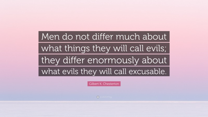 Gilbert K. Chesterton Quote: “Men do not differ much about what things they will call evils; they differ enormously about what evils they will call excusable.”