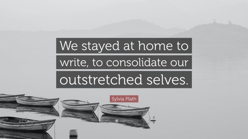 Sylvia Plath Quote: “We stayed at home to write, to consolidate our outstretched selves.”