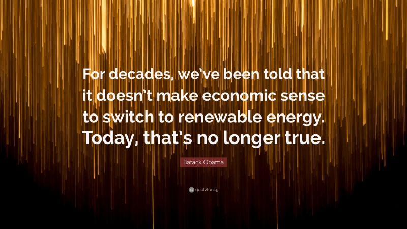 Barack Obama Quote: “For decades, we’ve been told that it doesn’t make economic sense to switch to renewable energy. Today, that’s no longer true.”