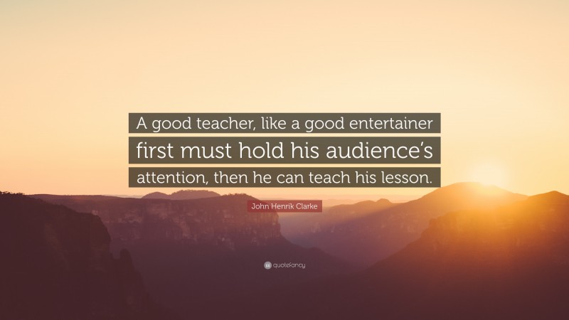 John Henrik Clarke Quote: “A good teacher, like a good entertainer first must hold his audience’s attention, then he can teach his lesson.”