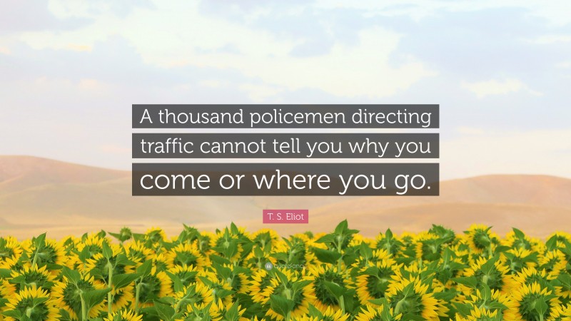 T. S. Eliot Quote: “A thousand policemen directing traffic cannot tell you why you come or where you go.”
