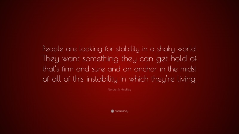 Gordon B. Hinckley Quote: “People are looking for stability in a shaky world. They want something they can get hold of that’s firm and sure and an anchor in the midst of all of this instability in which they’re living.”
