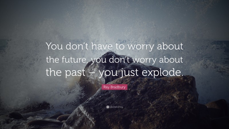 Ray Bradbury Quote: “You don’t have to worry about the future, you don’t worry about the past – you just explode.”