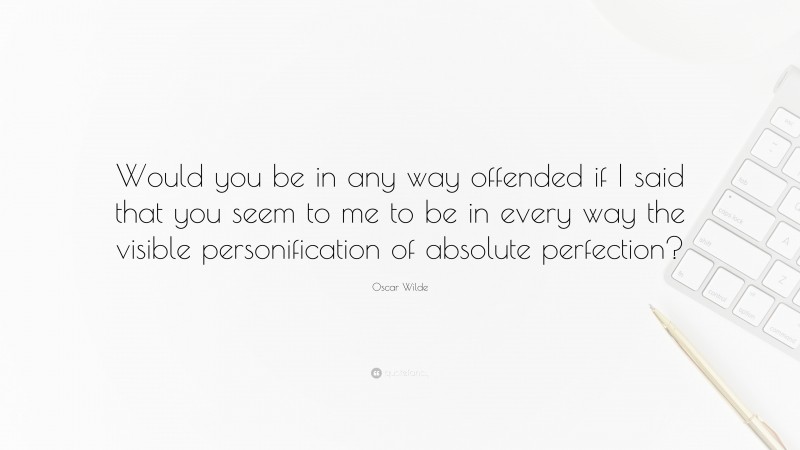 Oscar Wilde Quote: “Would you be in any way offended if I said that you seem to me to be in every way the visible personification of absolute perfection?”