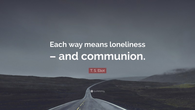 T. S. Eliot Quote: “Each way means loneliness – and communion.”