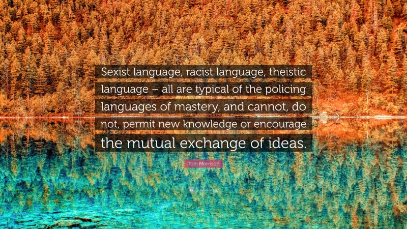 Toni Morrison Quote: “Sexist language, racist language, theistic language – all are typical of the policing languages of mastery, and cannot, do not, permit new knowledge or encourage the mutual exchange of ideas.”