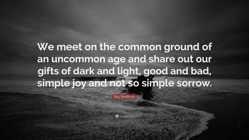 Ray Bradbury Quote: “We meet on the common ground of an uncommon age and share out our gifts of dark and light, good and bad, simple joy and not so simple sorrow.”