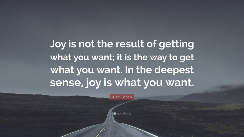 Alan Cohen Quote: “Joy is not the result of getting what you want; it is the way to get what you want. In the deepest sense, joy is what you want.”