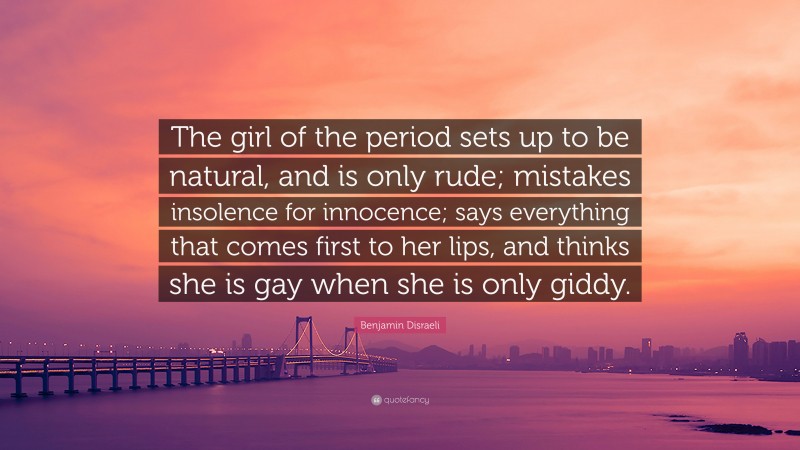 Benjamin Disraeli Quote: “The girl of the period sets up to be natural, and is only rude; mistakes insolence for innocence; says everything that comes first to her lips, and thinks she is gay when she is only giddy.”