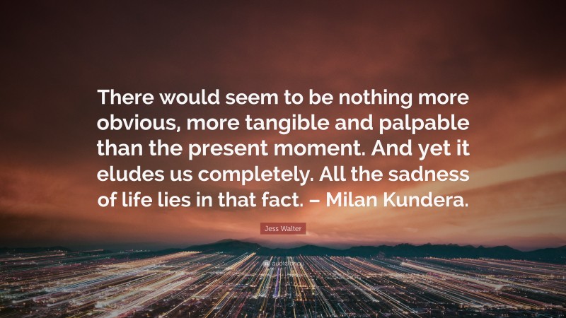 Jess Walter Quote: “There would seem to be nothing more obvious, more tangible and palpable than the present moment. And yet it eludes us completely. All the sadness of life lies in that fact. – Milan Kundera.”