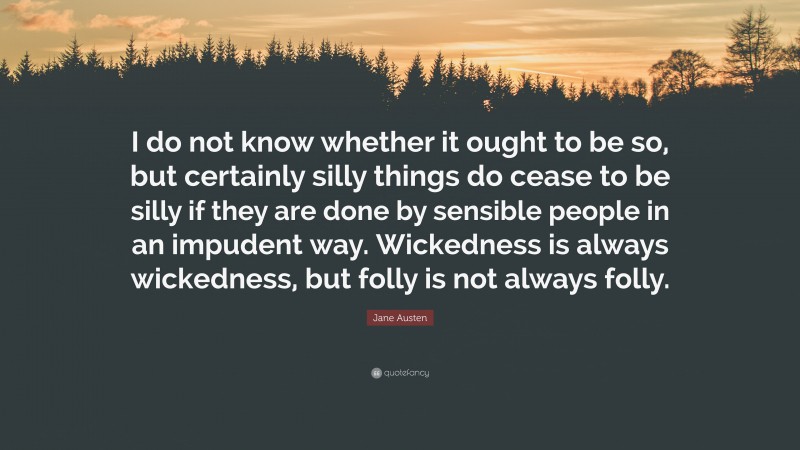 Jane Austen Quote: “I do not know whether it ought to be so, but certainly silly things do cease to be silly if they are done by sensible people in an impudent way. Wickedness is always wickedness, but folly is not always folly.”