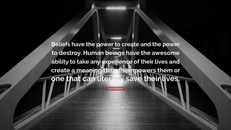 Tony Robbins Quote: “Beliefs have the power to create and the power to destroy. Human beings have the awesome ability to take any experience of their lives and create a meaning that disempowers them or one that can literally save their lives.”