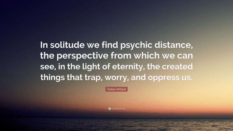 Dallas Willard Quote: “In solitude we find psychic distance, the perspective from which we can see, in the light of eternity, the created things that trap, worry, and oppress us.”