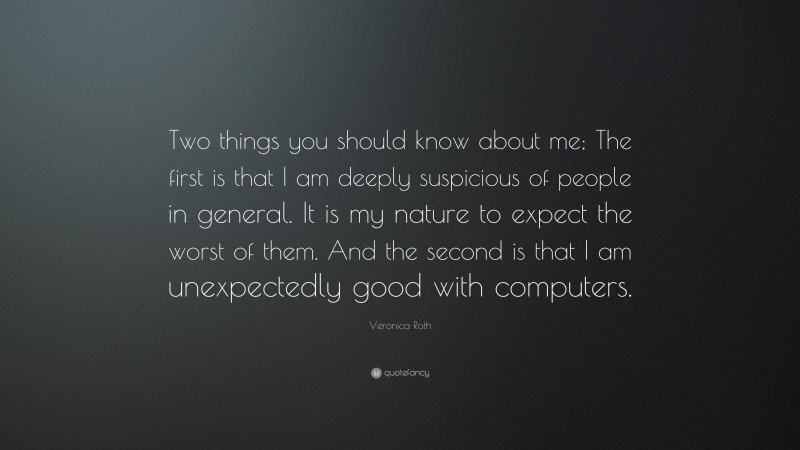 Veronica Roth Quote: “Two things you should know about me; The first is that I am deeply suspicious of people in general. It is my nature to expect the worst of them. And the second is that I am unexpectedly good with computers.”