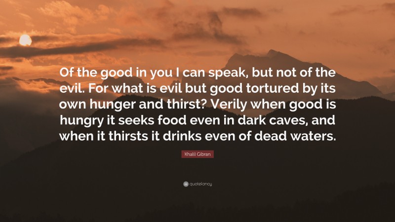Khalil Gibran Quote: “Of the good in you I can speak, but not of the evil. For what is evil but good tortured by its own hunger and thirst? Verily when good is hungry it seeks food even in dark caves, and when it thirsts it drinks even of dead waters.”