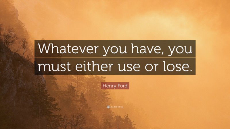 Henry Ford Quote: “Whatever you have, you must either use or lose.”