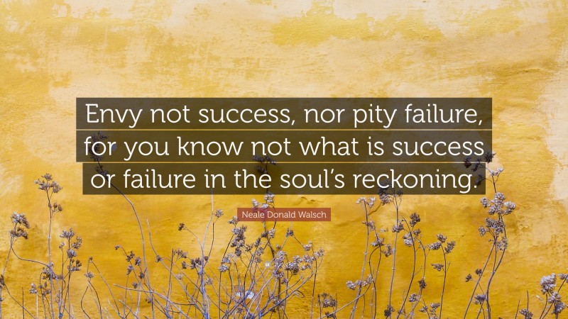 Neale Donald Walsch Quote: “Envy not success, nor pity failure, for you know not what is success or failure in the soul’s reckoning.”