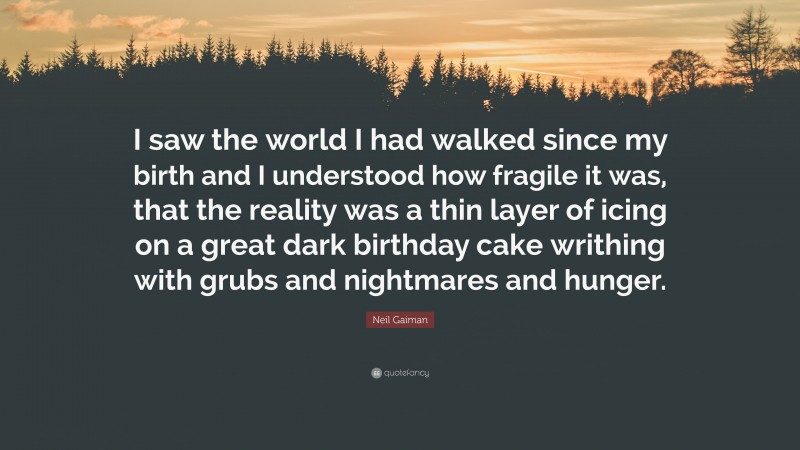 Neil Gaiman Quote: “I saw the world I had walked since my birth and I understood how fragile it was, that the reality was a thin layer of icing on a great dark birthday cake writhing with grubs and nightmares and hunger.”