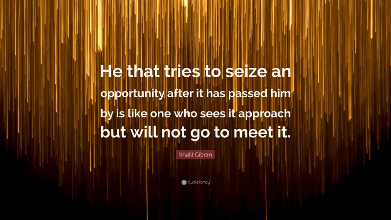 Khalil Gibran Quote: “He that tries to seize an opportunity after it has passed him by is like one who sees it approach but will not go to meet it.”