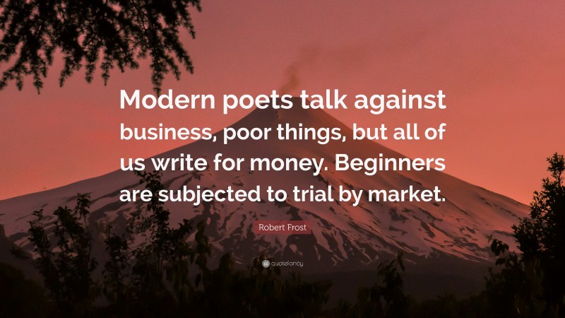 Robert Frost Quote: “Modern poets talk against business, poor things, but all of us write for money. Beginners are subjected to trial by market.”