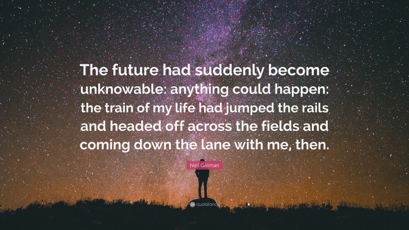 Neil Gaiman Quote: “The future had suddenly become unknowable: anything could happen: the train of my life had jumped the rails and headed off across the fields and coming down the lane with me, then.”