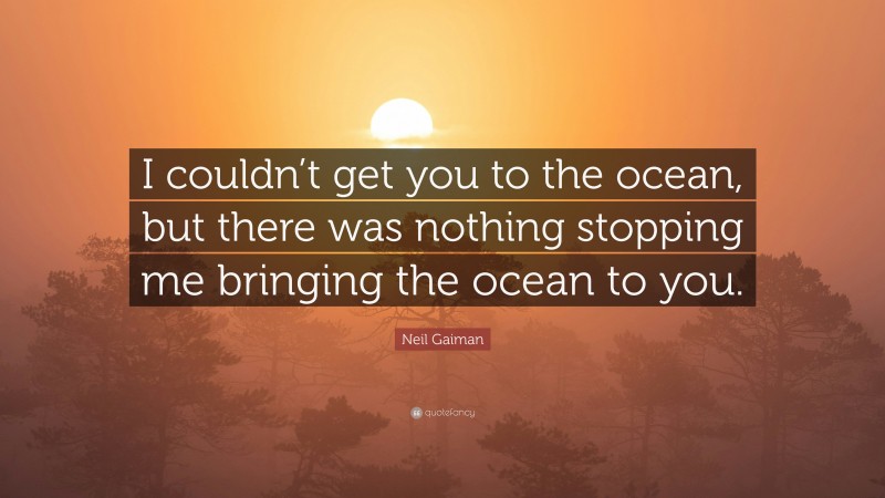 Neil Gaiman Quote: “I couldn’t get you to the ocean, but there was nothing stopping me bringing the ocean to you.”