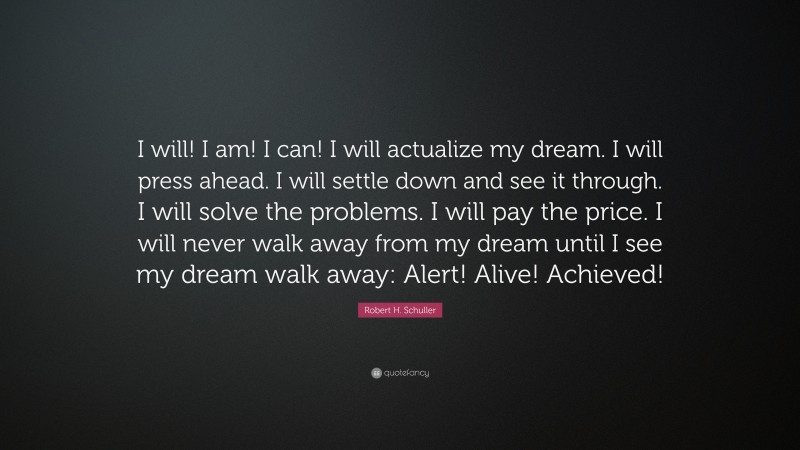 Robert H. Schuller Quote: “I will! I am! I can! I will actualize my dream. I will press ahead. I will settle down and see it through. I will solve the problems. I will pay the price. I will never walk away from my dream until I see my dream walk away: Alert! Alive! Achieved!”