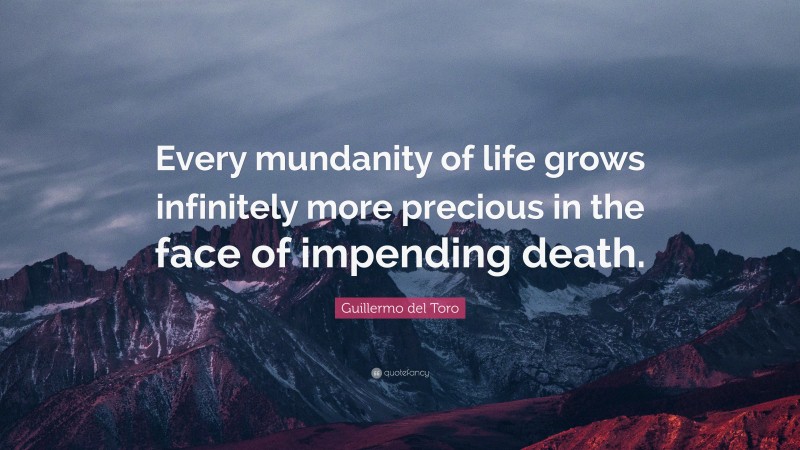 Guillermo del Toro Quote: “Every mundanity of life grows infinitely more precious in the face of impending death.”