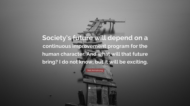 Neil Armstrong Quote: “Society’s future will depend on a continuous improvement program for the human character. And what will that future bring? I do not know, but it will be exciting.”