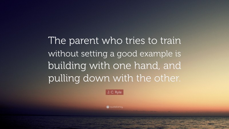 J. C. Ryle Quote: “The parent who tries to train without setting a good example is building with one hand, and pulling down with the other.”