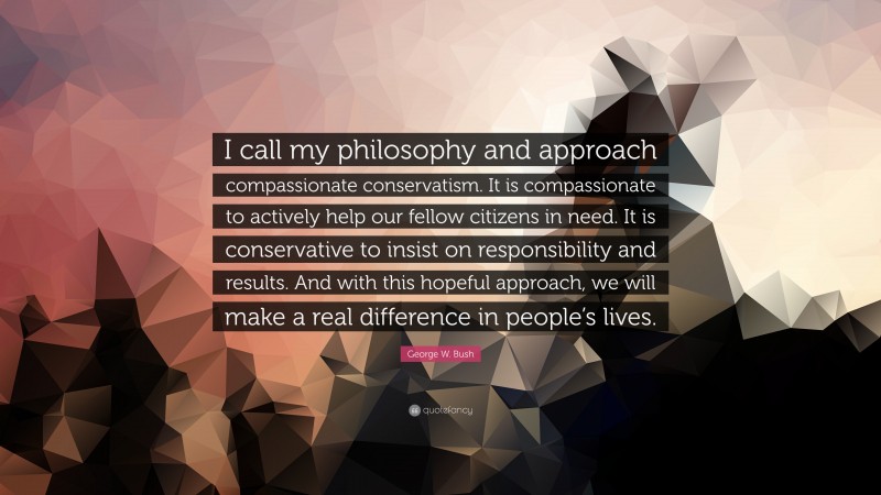 George W. Bush Quote: “I call my philosophy and approach compassionate conservatism. It is compassionate to actively help our fellow citizens in need. It is conservative to insist on responsibility and results. And with this hopeful approach, we will make a real difference in people’s lives.”