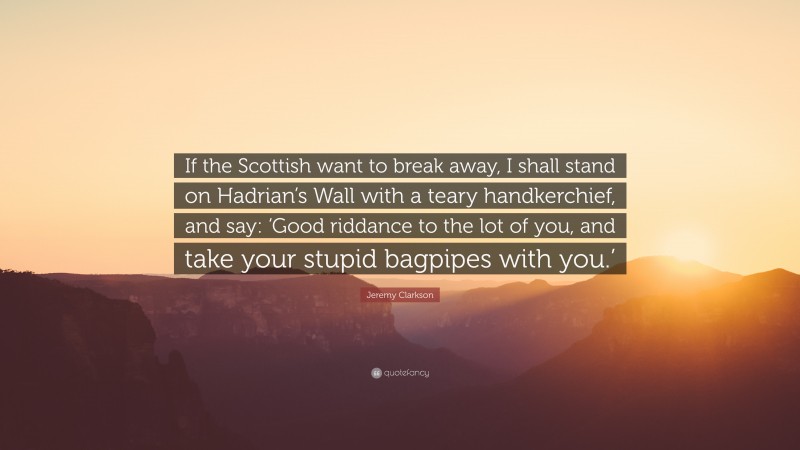 Jeremy Clarkson Quote: “If the Scottish want to break away, I shall stand on Hadrian’s Wall with a teary handkerchief, and say: ‘Good riddance to the lot of you, and take your stupid bagpipes with you.’”