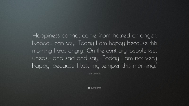 Dalai Lama XIV Quote: “Happiness cannot come from hatred or anger. Nobody can say, ‘Today I am happy because this morning I was angry.’ On the contrary, people feel uneasy and sad and say, ‘Today I am not very happy, because I lost my temper this morning.’”