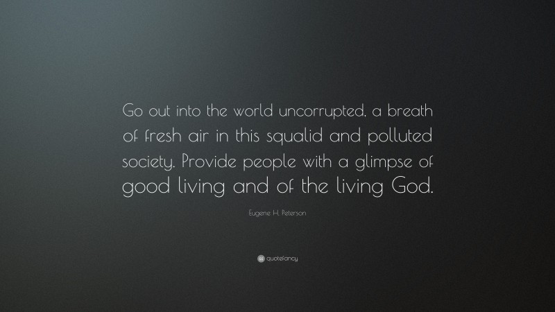 Eugene H. Peterson Quote: “Go out into the world uncorrupted, a breath of fresh air in this squalid and polluted society. Provide people with a glimpse of good living and of the living God.”