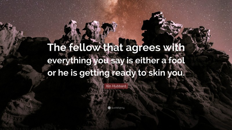 Kin Hubbard Quote: “The fellow that agrees with everything you say is either a fool or he is getting ready to skin you.”