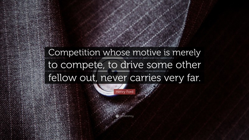 Henry Ford Quote: “Competition whose motive is merely to compete, to drive some other fellow out, never carries very far.”