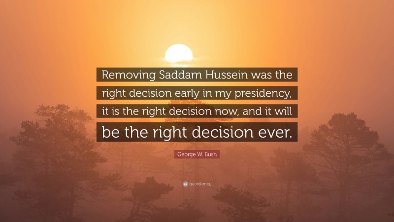 George W. Bush Quote: “Removing Saddam Hussein was the right decision early in my presidency, it is the right decision now, and it will be the right decision ever.”