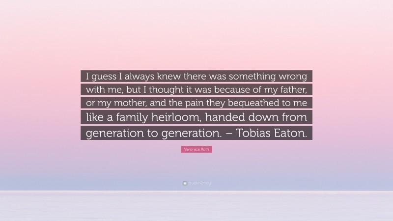 Veronica Roth Quote: “I guess I always knew there was something wrong with me, but I thought it was because of my father, or my mother, and the pain they bequeathed to me like a family heirloom, handed down from generation to generation. – Tobias Eaton.”