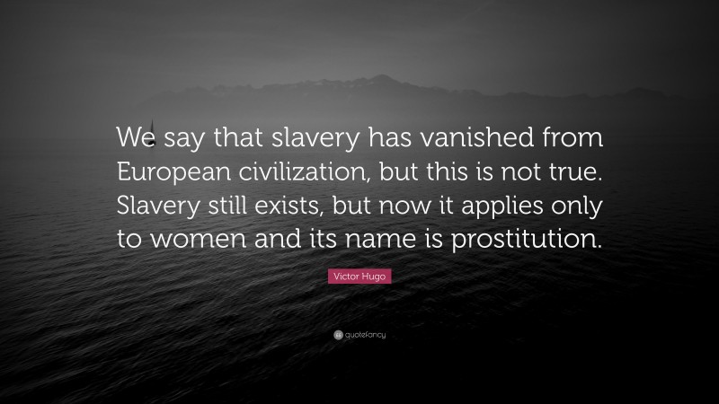 Victor Hugo Quote: “We say that slavery has vanished from European civilization, but this is not true. Slavery still exists, but now it applies only to women and its name is prostitution.”