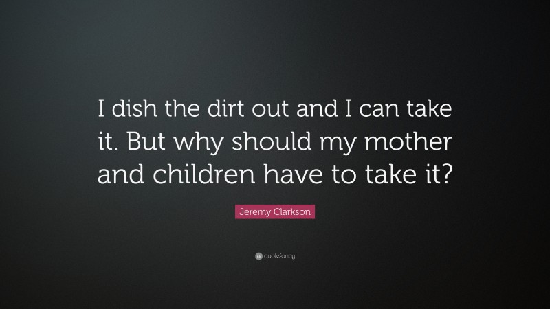 Jeremy Clarkson Quote: “I dish the dirt out and I can take it. But why should my mother and children have to take it?”