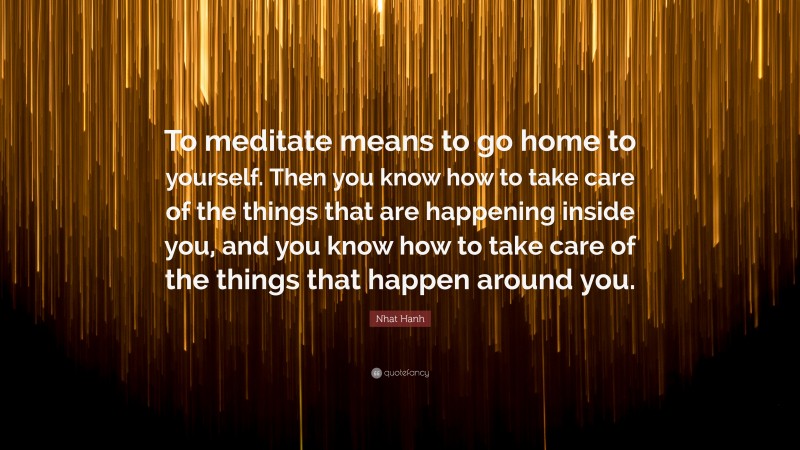 Nhat Hanh Quote: “To meditate means to go home to yourself. Then you know how to take care of the things that are happening inside you, and you know how to take care of the things that happen around you.”