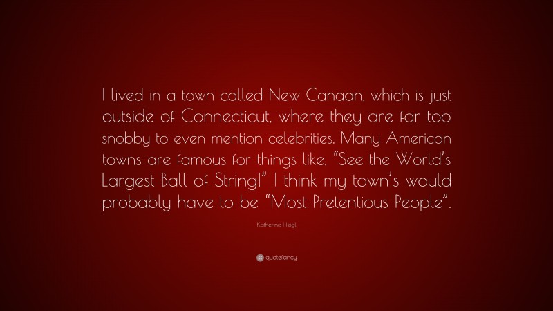 Katherine Heigl Quote: “I lived in a town called New Canaan, which is just outside of Connecticut, where they are far too snobby to even mention celebrities. Many American towns are famous for things like, “See the World’s Largest Ball of String!” I think my town’s would probably have to be “Most Pretentious People”.”