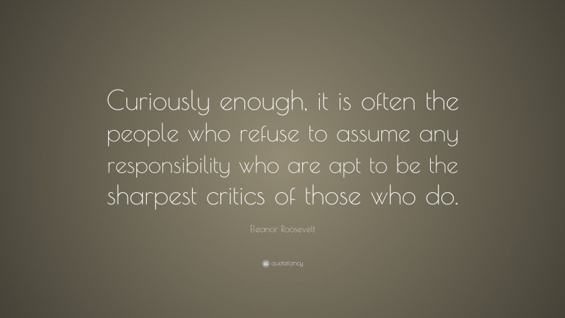 Eleanor Roosevelt Quote: “Curiously enough, it is often the people who refuse to assume any responsibility who are apt to be the sharpest critics of those who do.”
